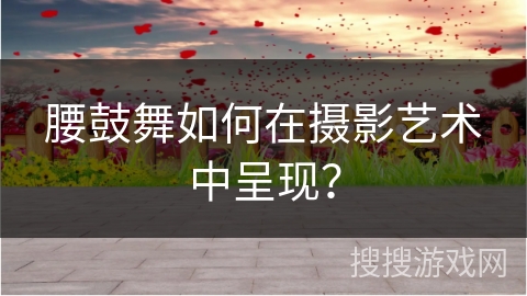 腰鼓舞如何在摄影艺术中呈现？