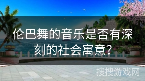 伦巴舞的音乐是否有深刻的社会寓意？