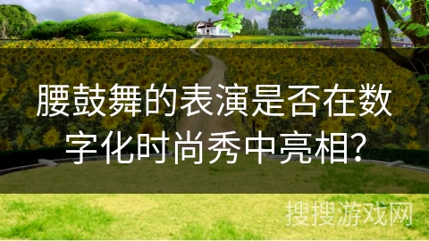 腰鼓舞的表演是否在数字化时尚秀中亮相？