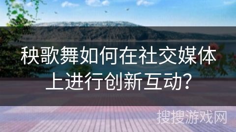 秧歌舞如何在社交媒体上进行创新互动？