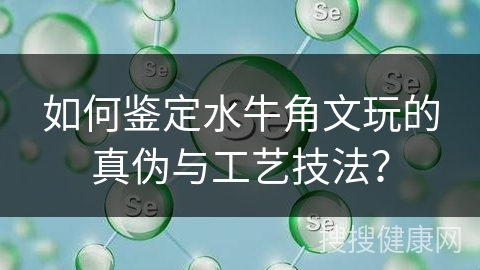 如何鉴定水牛角文玩的真伪与工艺技法？