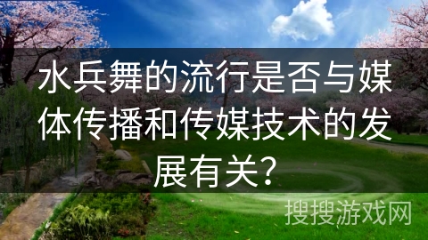 水兵舞的流行是否与媒体传播和传媒技术的发展有关？
