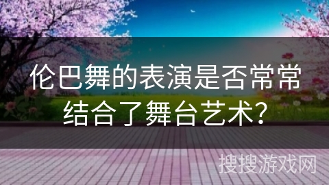 伦巴舞的表演是否常常结合了舞台艺术？