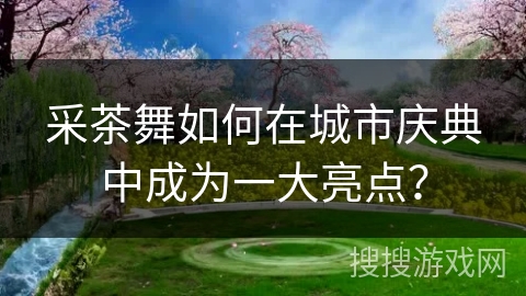 采茶舞如何在城市庆典中成为一大亮点？