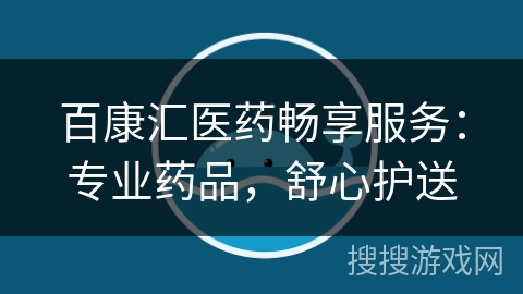 百康汇医药畅享服务：专业药品，舒心护送