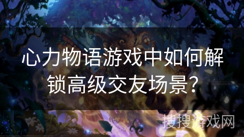 心力物语游戏中如何解锁高级交友场景？