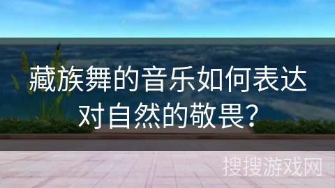 藏族舞的音乐如何表达对自然的敬畏？