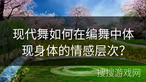 现代舞如何在编舞中体现身体的情感层次？