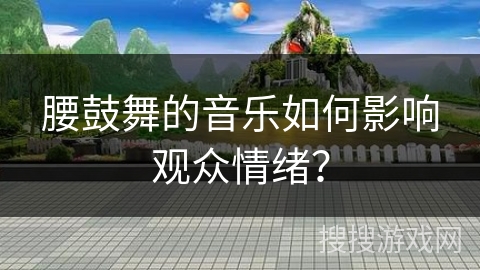 腰鼓舞的音乐如何影响观众情绪？