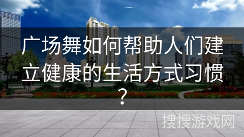广场舞如何帮助人们建立健康的生活方式习惯？