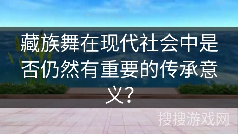 藏族舞在现代社会中是否仍然有重要的传承意义？