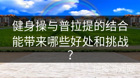 健身操与普拉提的结合能带来哪些好处和挑战？