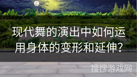现代舞的演出中如何运用身体的变形和延伸？