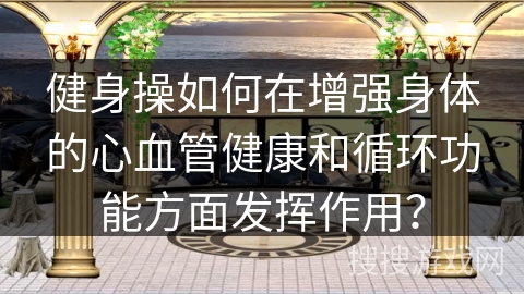 健身操如何在增强身体的心血管健康和循环功能方面发挥作用？