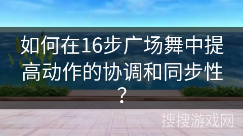 如何在16步广场舞中提高动作的协调和同步性？