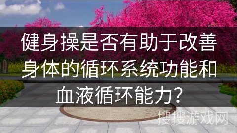 健身操是否有助于改善身体的循环系统功能和血液循环能力？