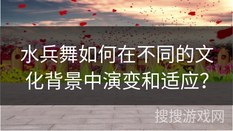 水兵舞如何在不同的文化背景中演变和适应？