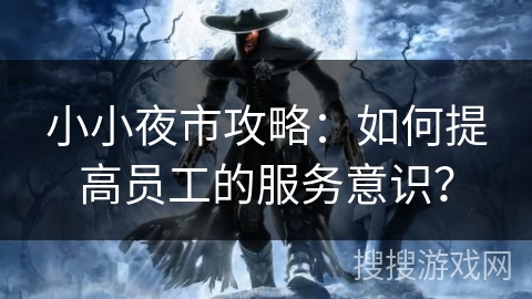 小小夜市攻略:如何提高员工的服务意识? 小小夜市攻略:如何提高员工的服务意识?