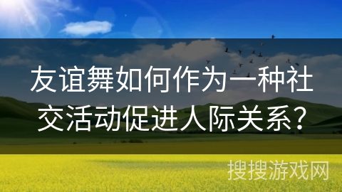 友谊舞如何作为一种社交活动促进人际关系？
