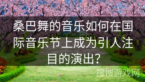 桑巴舞的音乐如何在国际音乐节上成为引人注目的演出？