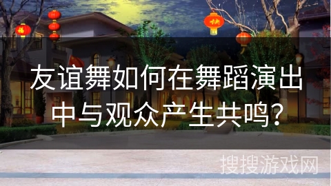 友谊舞如何在舞蹈演出中与观众产生共鸣？