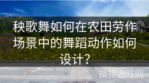 秧歌舞如何在农田劳作场景中的舞蹈动作如何设计？