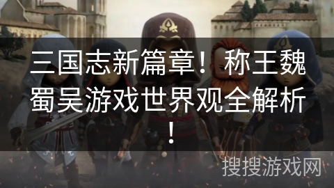 三国志新篇章!称王魏蜀吴游戏世界观全解析! 三国志新篇章!称王魏蜀吴游戏世界观全解析!
