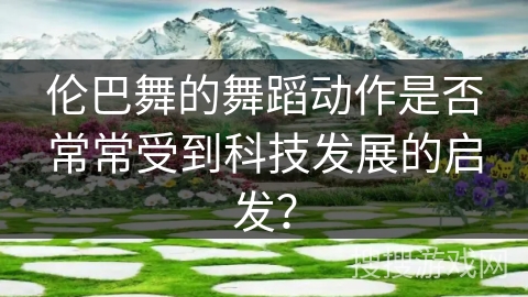 伦巴舞的舞蹈动作是否常常受到科技发展的启发？