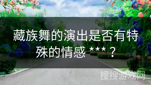 藏族舞的演出是否有特殊的情感 *** ？