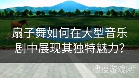 扇子舞如何在大型音乐剧中展现其独特魅力？