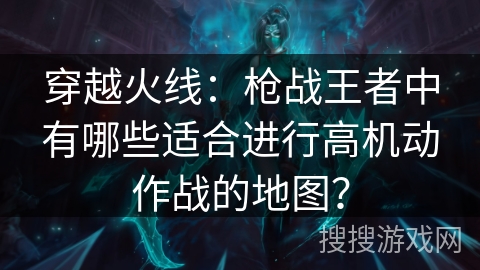 穿越火线：枪战王者中有哪些适合进行高机动作战的地图？