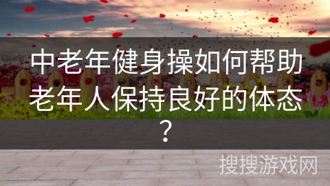 中老年健身操如何帮助老年人保持良好的体态？
