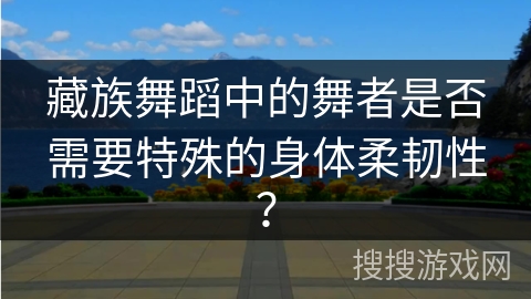 藏族舞蹈中的舞者是否需要特殊的身体柔韧性？