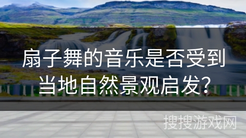 扇子舞的音乐是否受到当地自然景观启发？