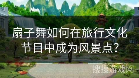 扇子舞如何在旅行文化节目中成为风景点？