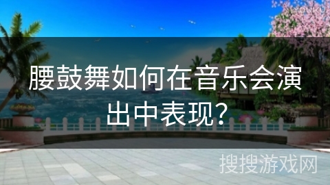 腰鼓舞如何在音乐会演出中表现？