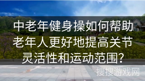 中老年健身操如何帮助老年人更好地提高关节灵活性和运动范围？