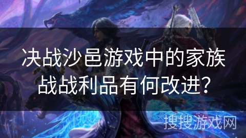 决战沙邑游戏中的家族战战利品有何改进？