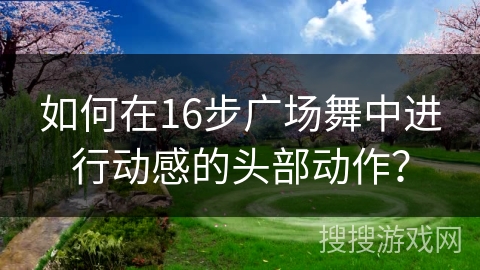 如何在16步广场舞中进行动感的头部动作？