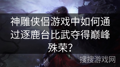 神雕侠侣游戏中如何通过逐鹿台比武夺得巅峰殊荣？