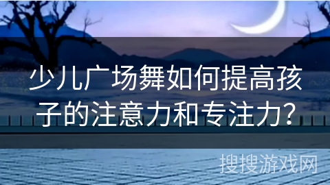 少儿广场舞如何提高孩子的注意力和专注力？