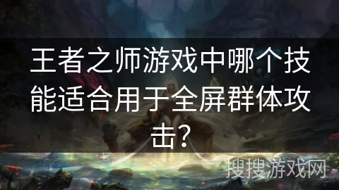 王者之师游戏中哪个技能适合用于全屏群体攻击? 王者之师游戏中哪个技能适合用于全屏群体攻击?