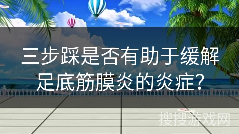 三步踩是否有助于缓解足底筋膜炎的炎症？