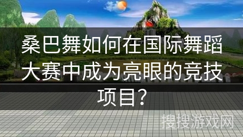桑巴舞如何在国际舞蹈大赛中成为亮眼的竞技项目？