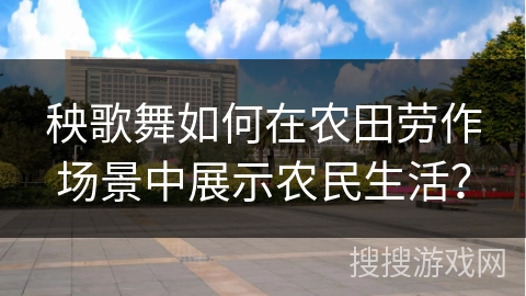 秧歌舞如何在农田劳作场景中展示农民生活？