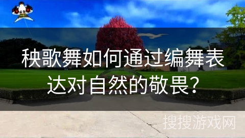 秧歌舞如何通过编舞表达对自然的敬畏？