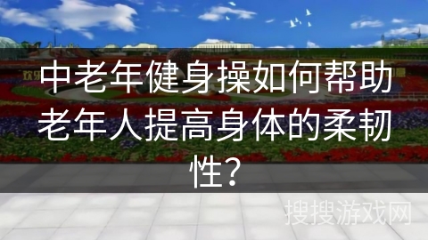 中老年健身操如何帮助老年人提高身体的柔韧性？
