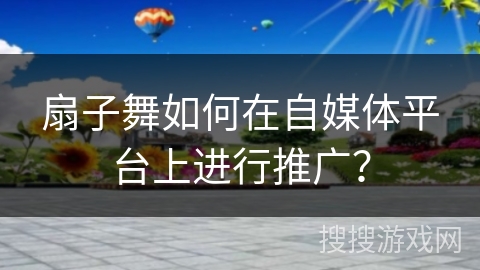 扇子舞如何在自媒体平台上进行推广？