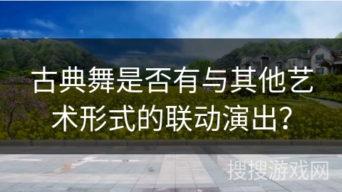 古典舞是否有与其他艺术形式的联动演出？
