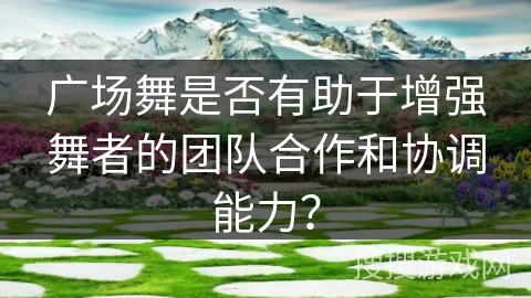 广场舞是否有助于增强舞者的团队合作和协调能力？